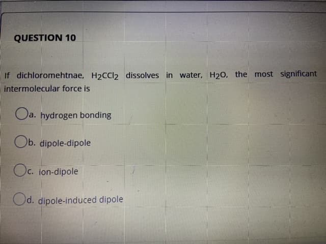 If dichloromehtnae, H2CCI2 dissolves in water, H20, the most significant
intermolecular force is
O
a. hydrogen bonding
Ob. dipole-dipole
Oc. ion-dipole
Od. dipole-induced dipole
