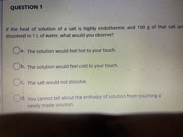 If the heat of solution of a salt is highly endothermic and 100 g of that salt are
dissolved in 1 L of water, what would you observe?
O
a. The solution would feel hot to your touch.
Ob. The solution would feel cold to your touch.
Oc. The salt would not dissolve.
Od. You cannot tell about the enthalpy of solution from touching a
newly made solution.
