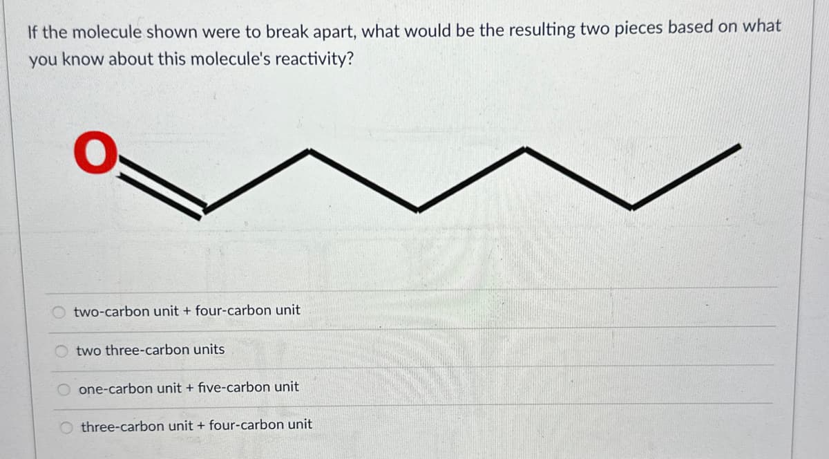 If the molecule shown were to break apart, what would be the resulting two pieces based on what
you know about this molecule's reactivity?
O
two-carbon unit + four-carbon unit
two three-carbon units
one-carbon unit + five-carbon unit
three-carbon unit + four-carbon unit