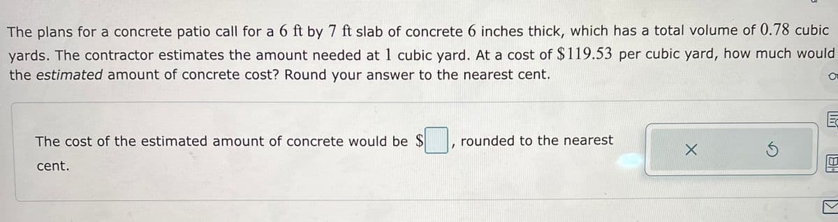 The plans for a concrete patio call for a 6 ft by 7 ft slab of concrete 6 inches thick, which has a total volume of 0.78 cubic
yards. The contractor estimates the amount needed at 1 cubic yard. At a cost of $119.53 per cubic yard, how much would
the estimated amount of concrete cost? Round your answer to the nearest cent.
The cost of the estimated amount of concrete would be $
cent.
rounded to the nearest
X
181°