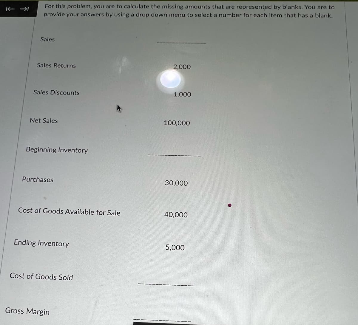 K← →
For this problem, you are to calculate the missing amounts that are represented by blanks. You are to
provide your answers by using a drop down menu to select a number for each item that has a blank.
Sales
Sales Returns
Sales Discounts
Net Sales
Beginning Inventory
Purchases
Cost of Goods Available for Sale
Ending Inventory
Cost of Goods Sold
Gross Margin
2,000
1,000
100,000
30,000
40,000
5,000