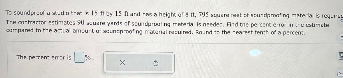 To soundproof a studio that is 15 ft by 15 ft and has a height of 8 ft, 795 square feet of soundproofing material is required
The contractor estimates 90 square yards of soundproofing material is needed. Find the percent error in the estimate
compared to the actual amount of soundproofing material required. Round to the nearest tenth of a percent.
The percent error is %.
X
3
E
4