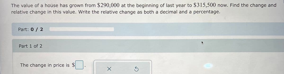 The value of a house has grown from $290,000 at the beginning of last year to $315,500 now. Find the change and
relative change in this value. Write the relative change as both a decimal and a percentage.
Part: 0 / 2
Part 1 of 2
The change in price is $.