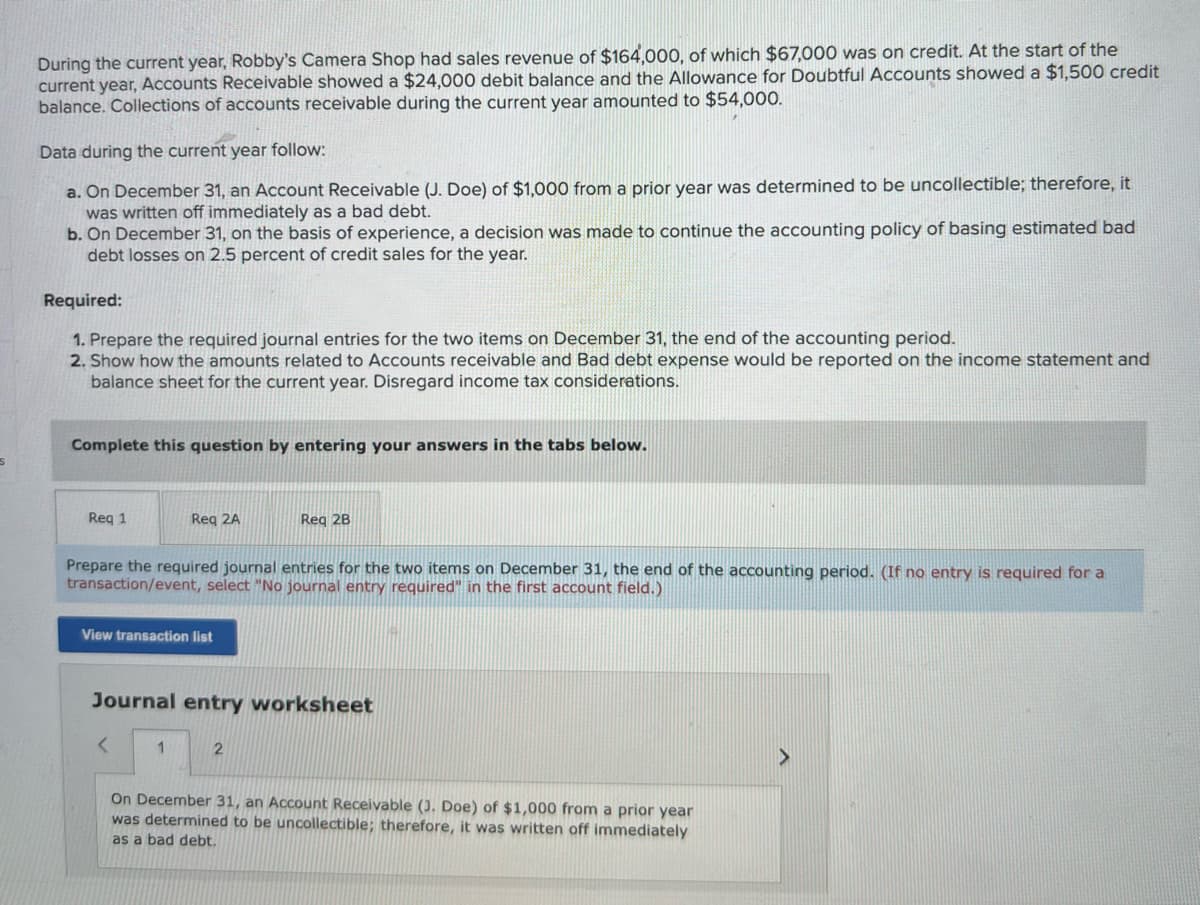 During the current year, Robby's Camera Shop had sales revenue of $164,000, of which $67,000 was on credit. At the start of the
current year, Accounts Receivable showed a $24,000 debit balance and the Allowance for Doubtful Accounts showed a $1,500 credit
balance. Collections of accounts receivable during the current year amounted to $54,000.
Data during the current year follow:
a. On December 31, an Account Receivable (J. Doe) of $1,000 from a prior year was determined to be uncollectible; therefore, it
was written off immediately as a bad debt.
b. On December 31, on the basis of experience, a decision was made to continue the accounting policy of basing estimated bad
debt losses on 2.5 percent of credit sales for the year.
Required:
1. Prepare the required journal entries for the two items on December 31, the end of the accounting period.
2. Show how the amounts related to Accounts receivable and Bad debt expense would be reported on the income statement and
balance sheet for the current year. Disregard income tax considerations.
Complete this question by entering your answers in the tabs below.
Req 1
Req 2A
Prepare the required journal entries for the two items on December 31, the end of the accounting period. (If no entry is required for a
transaction/event, select "No journal entry required" in the first account field.)
View transaction list
<
Journal entry worksheet
1
Reg 2B
2
On December 31, an Account Receivable (J. Doe) of $1,000 from a prior year
was determined to be uncollectible; therefore, it was written off immediately
as a bad debt.