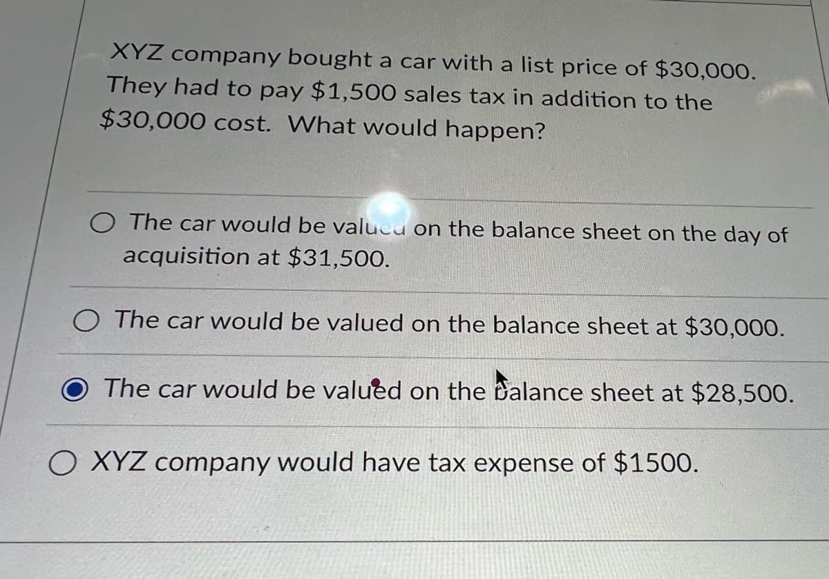 XYZ company bought a car with a list price of $30,000.
They had to pay $1,500 sales tax in addition to the
$30,000 cost. What would happen?
O The car would be valued on the balance sheet on the day of
acquisition at $31,500.
O The car would be valued on the balance sheet at $30,000.
The car would be valued on the balance sheet at $28,500.
O XYZ company would have tax expense of $1500.