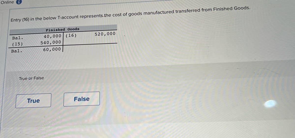 Online i
Entry (16) in the below T-account represents the cost of goods manufactured transferred from Finished Goods.
Bal.
(15)
Bal.
Finished Goods
40,000 (16)
True
540,000
60,000
True or False
False
520,000