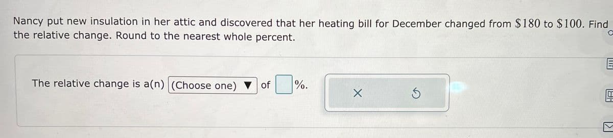 Nancy put new insulation in her attic and discovered that her heating bill for December changed from $180 to $100. Find
the relative change. Round to the nearest whole percent.
O
The relative change is a(n) (Choose one) ▼ of
%.
X
Ś