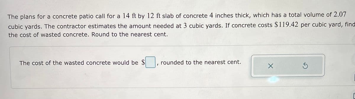 The plans for a concrete patio call for a 14 ft by 12 ft slab of concrete 4 inches thick, which has a total volume of 2.07
cubic yards. The contractor estimates the amount needed at 3 cubic yards. If concrete costs $119.42 per cubic yard, find
the cost of wasted concrete. Round to the nearest cent.
The cost of the wasted concrete would be $
rounded to the nearest cent.
X