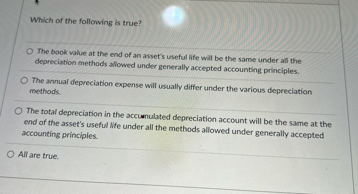 Which of the following is true?
O The book value at the end of an asset's useful life will be the same under all the
depreciation methods allowed under generally accepted accounting principles.
The annual depreciation expense will usually differ under the various depreciation
methods.
The total depreciation in the accumulated depreciation account will be the same at the
end of the asset's useful life under all the methods allowed under generally accepted
accounting principles.
O All are true.