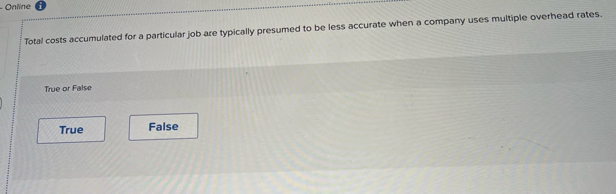 - Online i
Total costs accumulated for a particular job are typically presumed to be less accurate when a company uses multiple overhead rates.
True or False
True
False