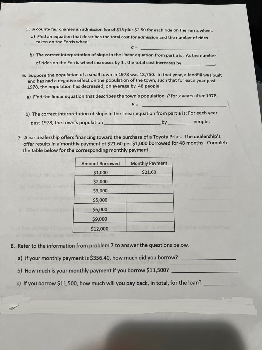 5. A county fair charges an admission fee of $15 plus $2.50 for each ride on the Ferris wheel.
a) Find an equation that describes the total cost for admission and the number of rides
taken on the Ferris wheel.
b) The correct interpretation of slope in the linear equation from part a is: As the number
of rides on the Ferris wheel increases by 1, the total cost increases by
C=
6. Suppose the population of a small town in 1978 was 18,750. In that year, a landfill was built
and has had a negative effect on the population of the town, such that for each year past
1978, the population has decreased, on average by 48 people.
a) Find the linear equation that describes the town's population, P for x years after 1978.
P =
b) The correct interpretation of slope in the linear equation from part a is: For each year
past 1978, the town's population
by
people.
7. A car dealership offers financing toward the purchase of a Toyota Prius. The dealership's
offer results in a monthly payment of $21.60 per $1,000 borrowed for 48 months. Complete
the table below for the corresponding monthly payment.
Monthly Payment
Amount Borrowed
$1,000
$2,000
$3,000
$5,000
$6,000
$9,000
$12,000
$21.60
8. Refer to the information from problem 7 to answer the questions below.
a) If your monthly payment is $356.40, how much did you borrow?
b) How much is your monthly payment if you borrow $11,500?
c) If you borrow $11,500, how much will you pay back, in total, for the loan?