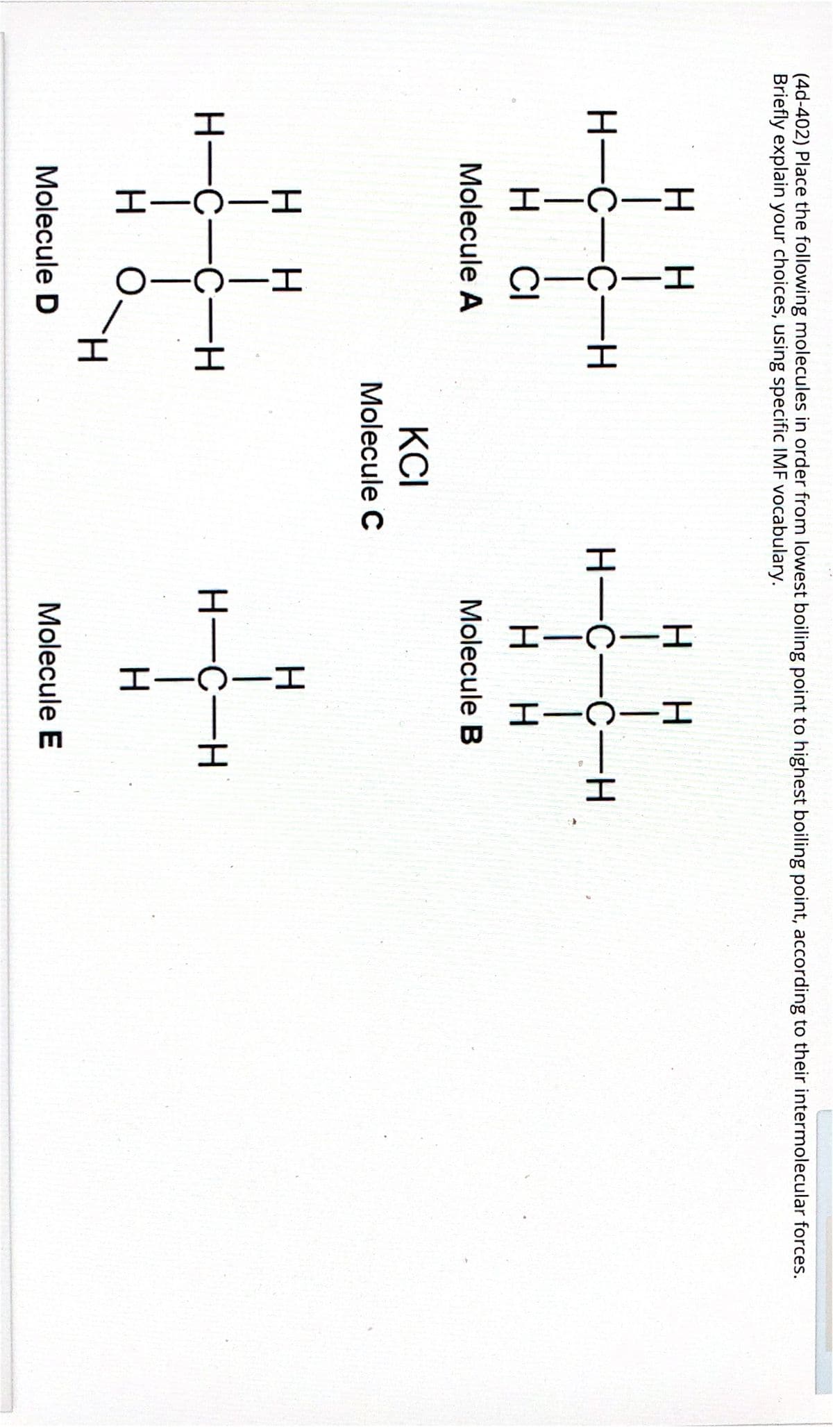 -エ
I-
HIUIH
(4d-402) Place the following molecules in order from lowest boiling point to highest boiling point, according to their intermolecular forces.
Briefly explain your choices, using specific IMF vocabulary.
H.
H.
нн
H-C-C-H
H-C-C-H
H.
CI
H H
Molecule A
Molecule B
KCI
Molecule C
H-C-C-H
H-C-H
H.
H.
Molecule D
Molecule E
