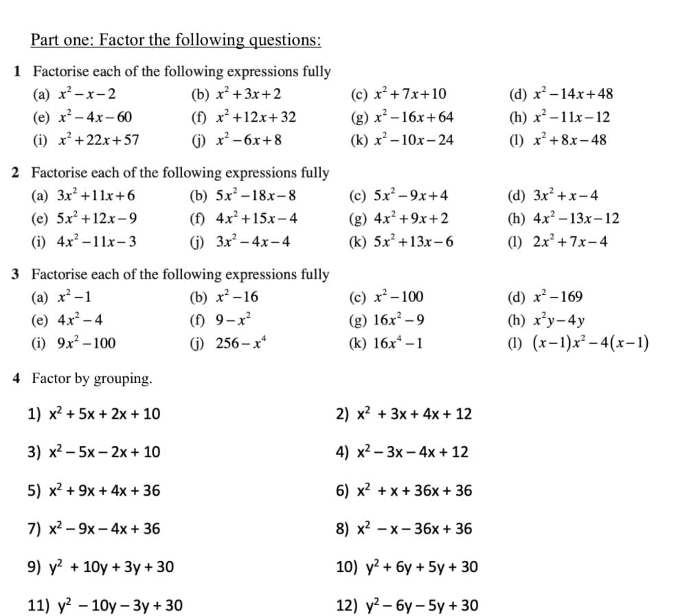 Part one: Factor the following questions:
1 Factorise each of the following expressions fully
(a) x²-x-2
(e) x²-4x-60
(b) x²+3x+2
(f) x²+12x+32
(c) x²+7x+10
(g) x²-16x+64
(i) x²+22x+57
(j) x²-6x+8
(k) x²-10x-24
(d) x²-14x+48
(h) x²-11x-12
(1) x²+8x-48
2 Factorise each of the following expressions fully
(a) 3x²+11x+6
(b) 5x²-18x-8
(c) 5x²-9x+4
(d) 3x²+x-4
(e) 5x+12x-9
(f) 4x²+15x-4
(g) 4x²+9x+2
(i) 4x²-11x-3
(j) 3x²-4x-4
(k) 5x²+13x-6
(h) 4x2 13x-12
(1) 2x²+7x-4
3 Factorise each of the following expressions fully
(a) x²-1
(b) x²-16
(c) x²-100
(d) x²-169
(e) 4x²-4
(f) 9-x²
(g) 16x²-9
(h) x²y-4y
(i) 9x²-100
(j) 256-x4
(k) 16x4-1
(1) (x-1)x²-4(x-1)
4 Factor by grouping.
1) x²+5x+2x+10
2) x²+3x+4x+12
3) x²-5x-2x+10
4) x23x-4x+12
5) x²+9x+4x+36
6) x²+x+36x + 36
7) x29x-4x+36
8) x2 x36x+36
9) y² + 10y+ 3y+30
10) y²+6y+5y + 30
-
11) y² 10y3y+ 30
12) y²-6y-5y + 30