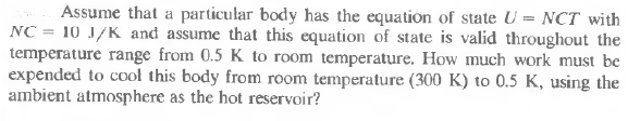 Assume that a particular body has the equation of state U = NCT with
NC = 10 J/K and assume that this equation of state is valid throughout the
temperature range from 0.5 K to room temperature. How much work must be
expended to cool this body from room temperature (300 K) to 0.5 K, using the
ambient atmosphere as the hot reservoir?