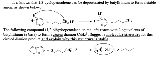 It is known that 1,3-cyclopentadiene can be deprotonated by butyllithium to form a stable
anion, as shown below:
H
H-
CH3
CH₂ Lit
The following compound (1,2-dihydropentalene, to the left) reacts with 2 equivalents of
butyllithium (a base) to form a stable dianion C&H. Suggest a molecular structure for this
circled dianion product and explain why this structure is stable.
C₂H2Li++ 2
+ 2
Li*
CH₂ Lit