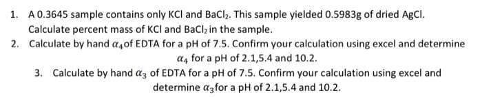 1. A 0.3645 sample contains only KCI and BaCl₂. This sample yielded 0.5983g of dried AgCl.
Calculate percent mass of KCI and BaCl₂ in the sample.
2. Calculate by hand a4of EDTA for a pH of 7.5. Confirm your calculation using excel and determine
a4 for a pH of 2.1,5.4 and 10.2.
3. Calculate by hand a3 of EDTA for a pH of 7.5. Confirm your calculation using excel and
determine a3for a pH of 2.1,5.4 and 10.2.