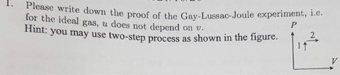 Please write down the proof of the Gay-Lussac-Joule experiment, i.e.
for the ideal gas, u does not depend on v.
Hint: you may use two-step process as shown in the figure. 2
1↑
P
V