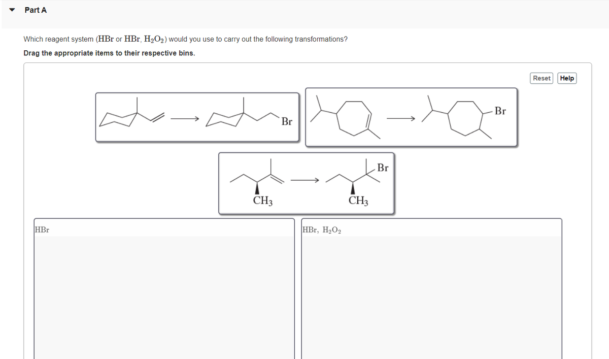 Part A
Which reagent system (HBr or HBr, H₂O₂) would you use to carry out the following transformations?
Drag the appropriate items to their respective bins.
HBr
CH3
Br
HBr, H₂O₂
CH3
Br
Br
Reset
Help