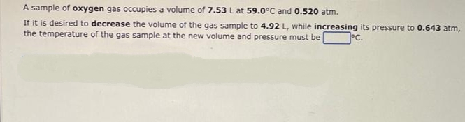 A sample of oxygen gas occupies a volume of 7.53 L at 59.0°C and 0.520 atm.
If it is desired to decrease the volume of the gas sample to 4.92 L, while increasing its pressure to 0.643 atm,
the temperature of the gas sample at the new volume and pressure must be