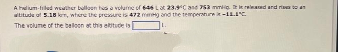 A helium-filled weather balloon has a volume of 646 L at 23.9°C and 753 mmHg. It is released and rises to an
altitude of 5.18 km, where the pressure is 472 mmHg and the temperature is -11.1°C.
The volume of the balloon at this altitude is