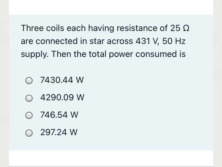 Three coils each having resistance of 25
are connected in star across 431 V, 50 Hz
supply. Then the total power consumed is
O 7430.44 W
O 4290.09 W
O 746.54 W
O 297.24 W