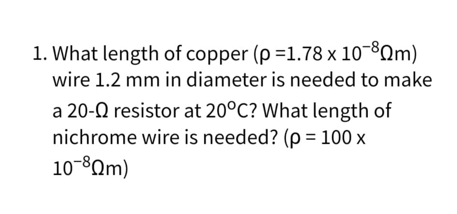 1. What length of copper (p=1.78 x 10-8Qm)
wire 1.2 mm in diameter is needed to make
a 20-Q resistor at 20°C? What length of
nichrome wire is needed? (p = 100 x
10-8Qm)