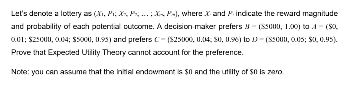 Let's denote a lottery as (X₁, P1; X2, P2; ….. ; Xm, Pm), where X₁ and Pi indicate the reward magnitude
($5000, 1.00) to A = ($0,
=
and probability of each potential outcome. A decision-maker prefers B
0.01; $25000, 0.04; $5000, 0.95) and prefers C = ($25000, 0.04; $0, 0.96) to D= ($5000, 0.05; $0, 0.95).
Prove that Expected Utility Theory cannot account for the preference.
Note: you can assume that the initial endowment is $0 and the utility of $0 is zero.