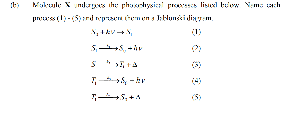 (b)
Molecule X undergoes the photophysical processes listed below. Name each
process (1) - (5) and represent them on a Jablonski diagram.
So +hv → S,
(1)
S >S, +hv
(2)
S, – >T; + A
(3)
T
→S, +hv
(4)
k4
T,- > S, + A
(5)
