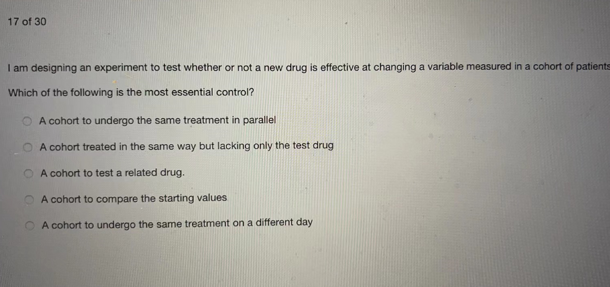 17 of 30
I am designing an experiment to test whether or not a new drug is effective at changing a variable measured in a cohort of patients
Which of the following is the most essential control?
A cohort to undergo the same treatment in parallel
A cohort treated in the same way but lacking only the test drug
O A cohort to test a related drug.
O A cohort to compare the starting values
A cohort to undergo the same treatment on a different day
