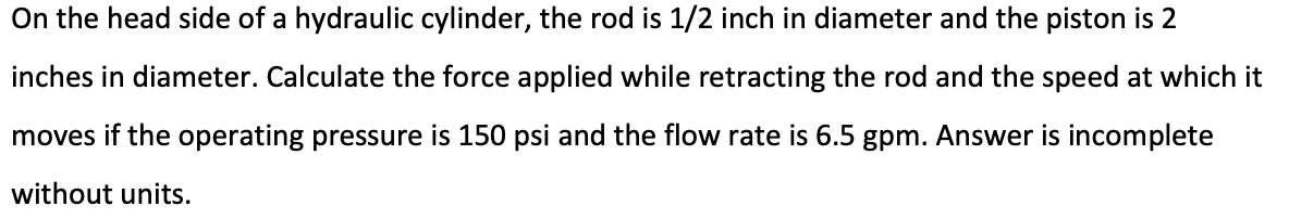 On the head side of a hydraulic cylinder, the rod is 1/2 inch in diameter and the piston is 2
inches in diameter. Calculate the force applied while retracting the rod and the speed at which it
moves if the operating pressure is 150 psi and the flow rate is 6.5 gpm. Answer is incomplete
without units.
