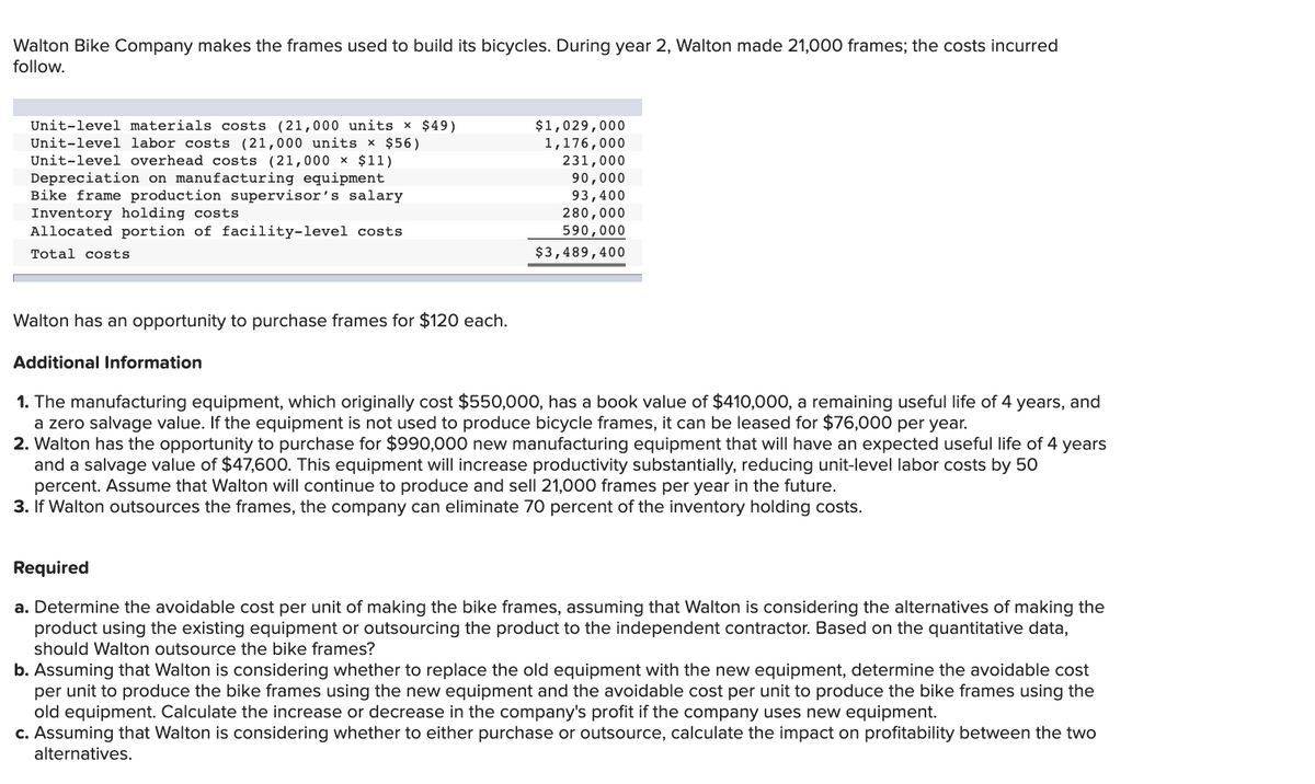 Walton Bike Company makes the frames used to build its bicycles. During year 2, Walton made 21,000 frames; the costs incurred
follow.
Unit-level materials costs (21,000 units x $49)
Unit-level labor costs (21,000 units × $56)
Unit-level overhead costs (21,000 x $11)
Depreciation on manufacturing equipment
Bike frame production supervisor's salary
Inventory holding costs
Allocated portion of facility-level costs
$1,029,000
1,176,000
231,000
90,000
93,400
280,000
590,000
Total costs
$3,489,400
Walton has an opportunity to purchase frames for $120 each.
Additional Information
1. The manufacturing equipment, which originally cost $550,000, has a book value of $410,000, a remaining useful life of 4 years, and
a zero salvage value. If the equipment is not used to produce bicycle frames, it can be leased for $76,000 per year.
2. Walton has the opportunity to purchase for $990,000 new manufacturing equipment that will have an expected useful life of 4 years
and a salvage value of $47,600. This equipment will increase productivity substantially, reducing unit-level labor costs by 50
percent. Assume that Walton will continue to produce and sell 21,000 frames per year in the future.
3. If Walton outsources the frames, the company can eliminate 70 percent of the inventory holding costs.
Required
a. Determine the avoidable cost per unit of making the bike frames, assuming that Walton is considering the alternatives of making the
product using the existing equipment or outsourcing the product to the independent contractor. Based on the quantitative data,
should Walton outsource the bike frames?
b. Assuming that Walton is considering whether to replace the old equipment with the new equipment, determine the avoidable cost
per unit to produce the bike frames using the new equipment and the avoidable cost per unit to produce the bike frames using the
old equipment. Calculate the increase or decrease in the company's profit if the company uses new equipment.
c. Assuming that Walton is considering whether to either purchase or outsource, calculate the impact on profitability between the two
alternatives.
