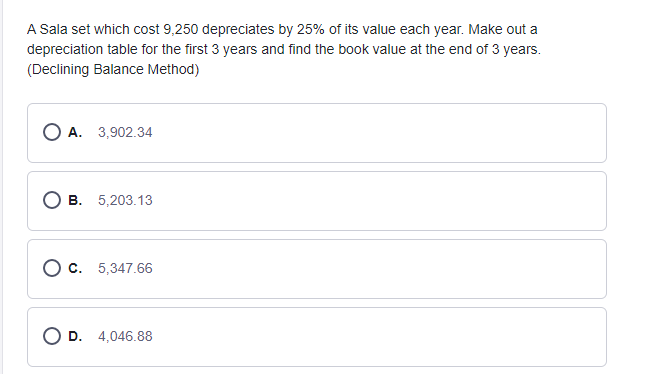 A Sala set which cost 9,250 depreciates by 25% of its value each year. Make out a
depreciation table for the first 3 years and find the book value at the end of 3 years.
(Declining Balance Method)
O A. 3,902.34
В. 5,203.13
О с. 5,347.66
D.
4,046.88
