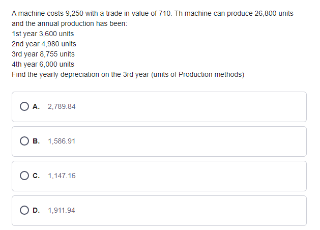 A machine costs 9,250 with a trade in value of 710. Th machine can produce 26,800 units
and the annual production has been:
1st year 3,600 units
2nd year 4,980 units
3rd year 8,755 units
4th year 6,000 units
Find the yearly depreciation on the 3rd year (units of Production methods)
O A. 2,789.84
B. 1,586.91
O c. 1,147.16
D. 1,911.94
