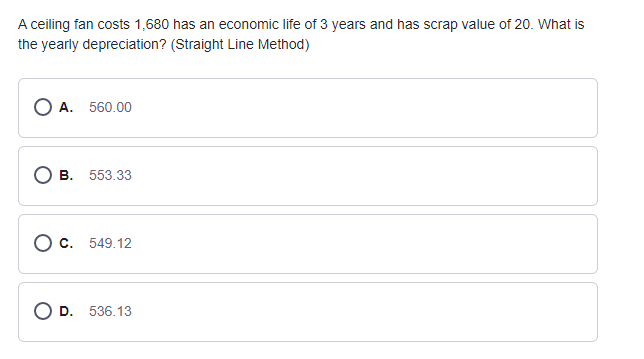 A ceiling fan costs 1,680 has an economic life of 3 years and has scrap value of 20. What is
the yearly depreciation? (Straight Line Method)
O A. 560.00
О в. 553.33
О с. 549.12
D.
536.13
