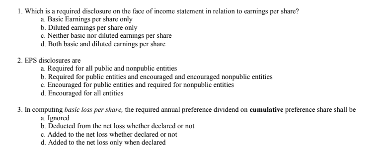 1. Which is a required disclosure on the face of income statement in relation to earnings per share?
a. Basic Earnings per share only
b. Diluted earnings per share only
c. Neither basic nor diluted earnings per share
d. Both basic and diluted earnings per share
2. EPS disclosures are
a. Required for all public and nonpublic entities
b. Required for public entities and encouraged and encouraged nonpublic entities
c. Encouraged for public entities and required for nonpublic entities
d. Encouraged for all entities
3. In computing basic loss per share, the required annual preference dividend on cumulative preference share shall be
a. Ignored
b. Deducted from the net loss whether declared or not
c. Added to the net loss whether declared or not
d. Added to the net loss only when declared
