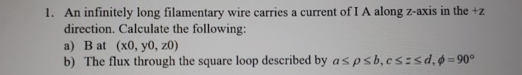 1. An infinitely long filamentary wire carries a current of I A along z-axis in the +z
direction. Calculate the following:
a) B at (x0, y0, z0)
b) The flux through the square loop described by aspsb,cs:sd,=90°
