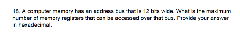 18. A computer memory has an address bus that is 12 bits wide. What is the maximum
number of memory registers that can be accessed over that bus. Provide your answer
in hexadecimal.
