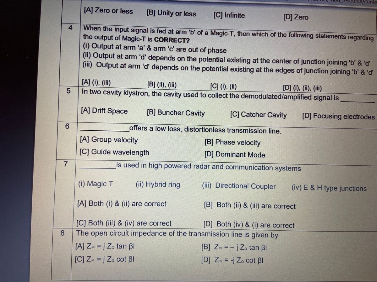 ce/conte
[A] Zero or less
[B] Unity or less
[C] Infinite
[D] Zero
When the input signal is fed at arm 'b' of a Magic-T, then which of the following statements regarding
the output of Magic-T is CORRECT?
(i) Output at arm 'a' & arm 'c' are out of phase
4.
(i1) Output at arm 'd' depends on the potential existing at the center of junction joining 'b' & 'd'
(iii) Output at arm 'd' depends on the potential existing at the edges of junction joining 'b' & 'd'
[A] (1), (ii)
[B] (ii), (ii)
[C] (1), (i)
In two cavity klystron, the cavity used to collect the demodulated/amplified signal is
[D] (i), (ii), (iii)
[A] Drift Space
[B] Buncher Cavity
[C] Catcher Cavity
[D] Focusing electrodes
6.
offers a low loss, distortionless transmission line.
[A] Group velocity
[B] Phase velocity
[C] Guide wavelength
[D] Dominant Mode
7
is used in high powered radar and communication systems
(i) Magic T
(ii) Hybrid ring
(iii) Directional Coupler
(iv) E & H type junctions
[A] Both (i) & (ii) are correct
[B] Both (ii) & (iii) are correct
[C] Both (iii) & (iv) are correct
The open circuit impedance of the transmission line is given by
[D] Both (iv) & (i) are correct
[A] Z» = j Zo tan BI
[B] Z» = - j Zo tan Bl
[C] Z = j Zo cot Bl
[D] Z = -j Zo cot BI
5
