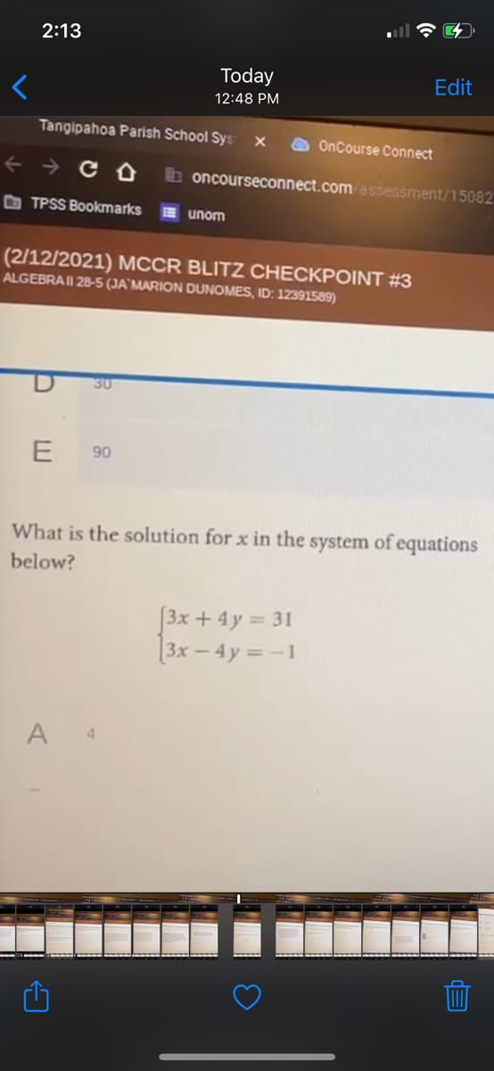 2:13
Today
Edit
12:48 PM
Tangipahoa Parish School Sys
OnCourse Connect
b oncourseconnect.com assessment/15082
O TPSS Bookmarks
E unom
(2/12/2021) MCCR BLITZ CHECKPOINT #3
ALGEBRAII 28-5 (JA`MARION DUNOMES, ID: 12391589)
30
90
What is the solution for x in the system of equations
below?
[3x + 4y = 31
3x – 4y = -1
A
4.
