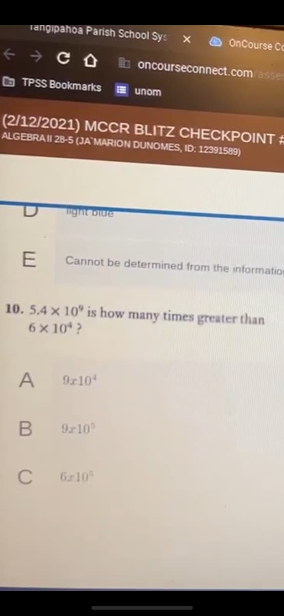 Tangipahoa Parish School Sys
OnCourse Cc
+ → C 0 b oncourseconnect.com asses
O TPSS Bookmarks
unom
(2/12/2021) MCCR BLITZ CHECKPOINT #
ALGEBRAII 28-5 (JA`MARION DUNOMES, ID: 12391589)
ight biue
Cannot be determined from the information
10. 5.4 x 10° is how many times greater than
6x 10* ?
A
9r10
9r10
C
6r10
