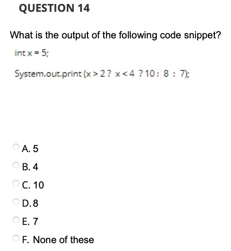 QUESTION 14
What is the output of the following code snippet?
int x = 5;
System.out.print (x > 2? x<4 ? 10: 8 : 7);
O A. 5
ОВ.4
ОС. 10
D. 8
Е. 7
F. None of these
