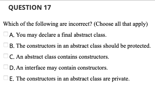 QUESTION 17
Which of the following are incorrect? (Choose all that apply)
A. You may declare a final abstract class.
B. The constructors in an abstract class should be protected.
C. An abstract class contains constructors.
OD. An interface may contain constructors.
DE. The constructors in an abstract class are private.
