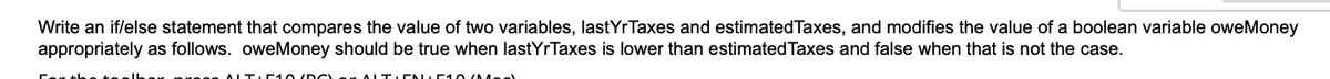 Write an if/else statement that compares the value of two variables, lastYrTaxes and estimatedTaxes, and modifies the value of a boolean variable oweMoney
appropriately as follows. oweMoney should be true when lastYrTaxes is lower than estimated Taxes and false when that is not the case.
