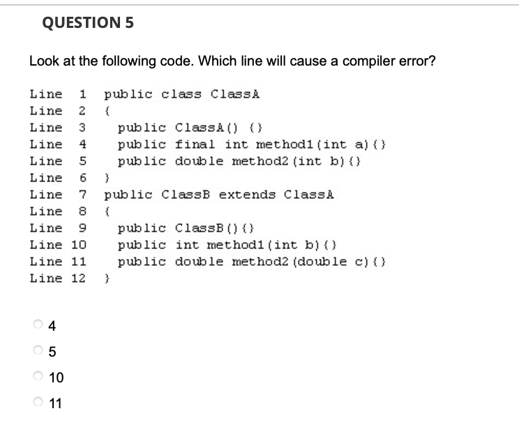 QUESTION 5
Look at the following code. Which line will cause a compiler error?
Line
1
public class ClassA
Line 2 {
Line
3
public ClassA () ()
Line
4
public final int methodl (int a) (}
public double method2 (int b) (}
Line 5
Line 6 }
Line 7
public ClassB extends ClassA
Line 8
{
Line 9
public ClassB () (}
Line 10
public int method1 (int b) ()
public double method2 (double c) {}
Line 11
Line 12 }
O 5
O 10
O 11
