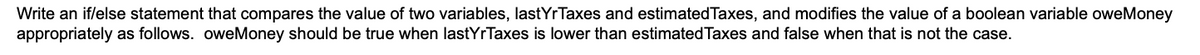 Write an if/else statement that compares the value of two variables, lastYrTaxes and estimatedTaxes, and modifies the value of a boolean variable oweMoney
appropriately as follows. oweMoney should be true when lastYrTaxes is lower than estimated Taxes and false when that is not the case.
