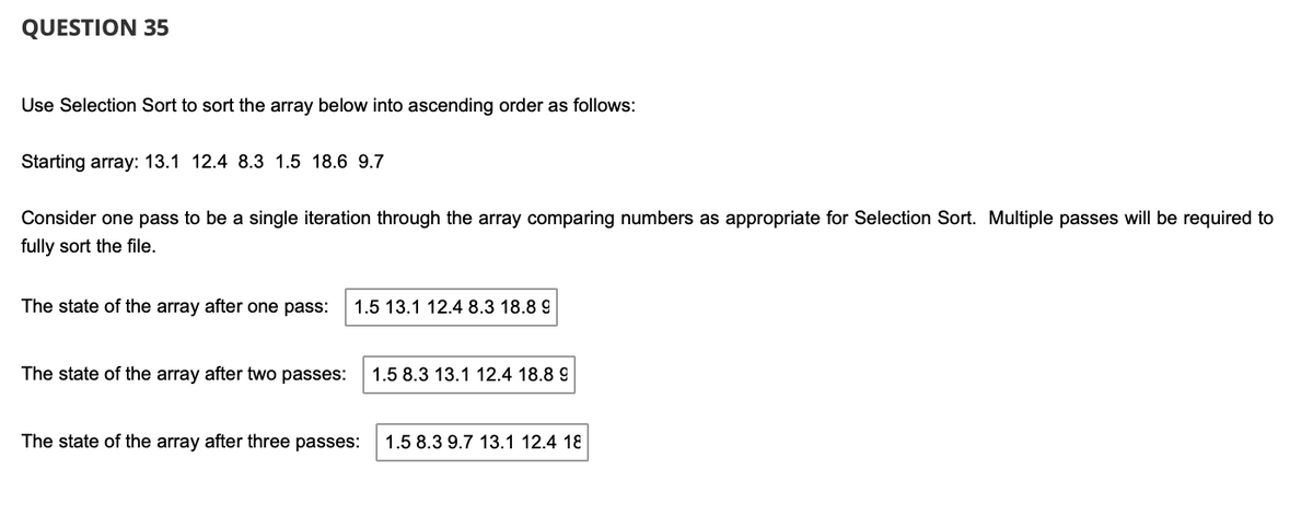 QUESTION 35
Use Selection Sort to sort the array below into ascending order as follows:
Starting array: 13.1 12.4 8.3 1.5 18.6 9.7
Consider one pass to be a single iteration through the array comparing numbers as appropriate for Selection Sort. Multiple passes will be required to
fully sort the file.
The state of the array after one pass:
1.5 13.1 12.4 8.3 18.8 9
The state of the array after two passes:
1.5 8.3 13.1 12.4 18.8 9
The state of the array after three passes:
1.5 8.3 9.7 13.1 12.4 18
