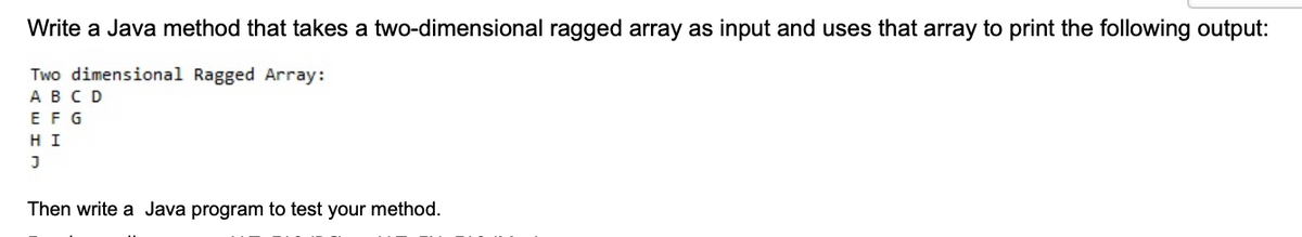 Write a Java method that takes a two-dimensional ragged array as input and uses that array to print the following output:
Two dimensional Ragged Array:
ABCD
EFG
HI
Then write a Java program to test your method.
