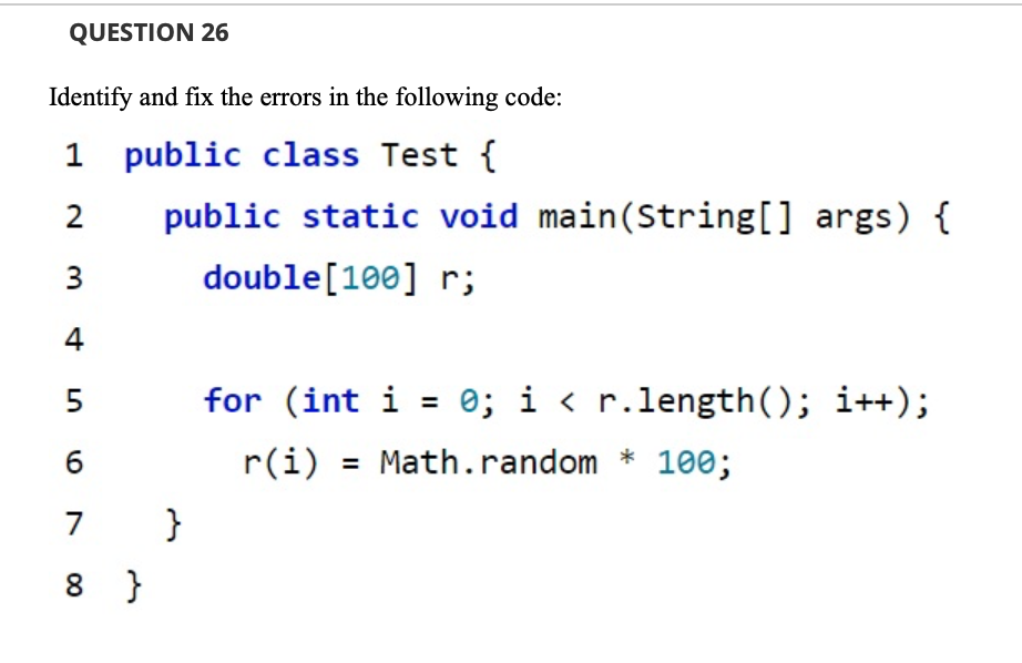 QUESTION 26
Identify and fix the errors in the following code:
1 public class Test {
2
public static void main(String[] args) {
3
double[100] r;
4
5
for (int i = 0; i < r.length(); i++);
6
r(i) = Math.random * 100;
7
}
8 }
