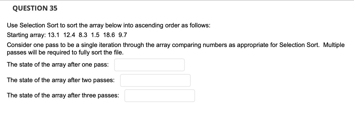 QUESTION 35
Use Selection Sort to sort the array below into ascending order as follows:
Starting array: 13.1 12.4 8.3 1.5 18.6 9.7
Consider one pass to be a single iteration through the array comparing numbers as appropriate for Selection Sort. Multiple
passes will be required to fully sort the file.
The state of the array after one pass:
The state of the array after two passes:
The state of the array after three passes:
