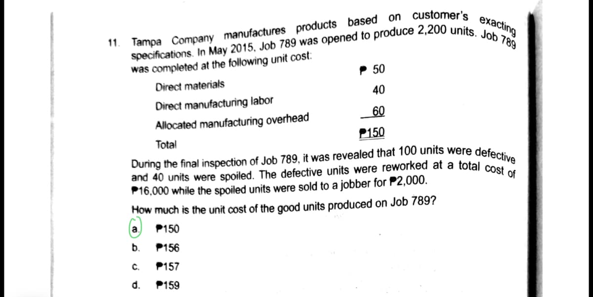 11. Tampa Company manufactures products based on customer's exacting
and 40 units were spoiled. The defective units were reworked at a total cost
was completed at the following unit cost:
P 50
Direct materials
40
Direct manufacturing labor
60
Allocated manufacturing overhead
P150
Total
defective
During the final inspection of Job 789, it was revealed that 100 units were
of
P16,000 while the spoiled units were sold to a jobber for P2,000.
How much is the unit cost of the good units produced on Job 789?
a.
P150
b.
P156
C.
P157
d.
P159
